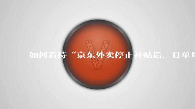 如何看待“京东外卖停止补贴后，日单量跌至两万单”这件事？
