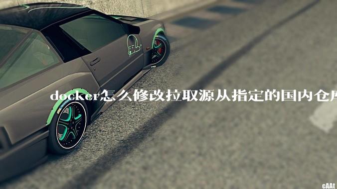docker怎么修改拉取源从指定的国内仓库拉取镜像？