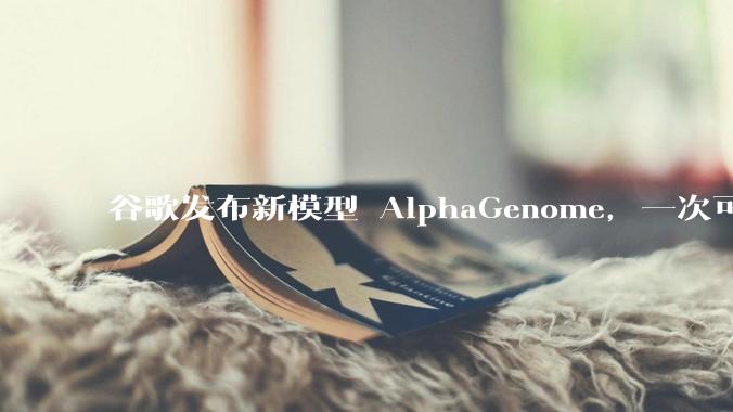 谷歌发布新模型 AlphaGenome，一次可读取 100 万个 DNA 碱基，对生物学研究有何影响？