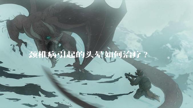 颈椎病引起的头晕如何治疗?