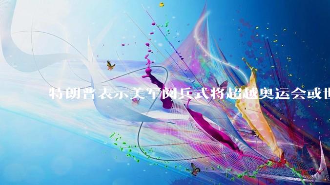 特朗普表示美军阅兵式将超越奥运会或世界杯，这背后的意义和成本如何评估？