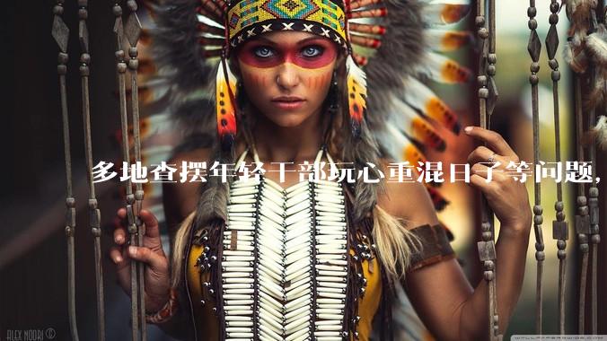 多地查摆年轻干部玩心重混日子等问题，如何看待此事？是否能推动干部作风建设？