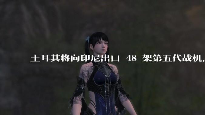 土耳其将向印尼出口 48 架第五代战机，这项交易对两国的军事和政治影响有哪些？